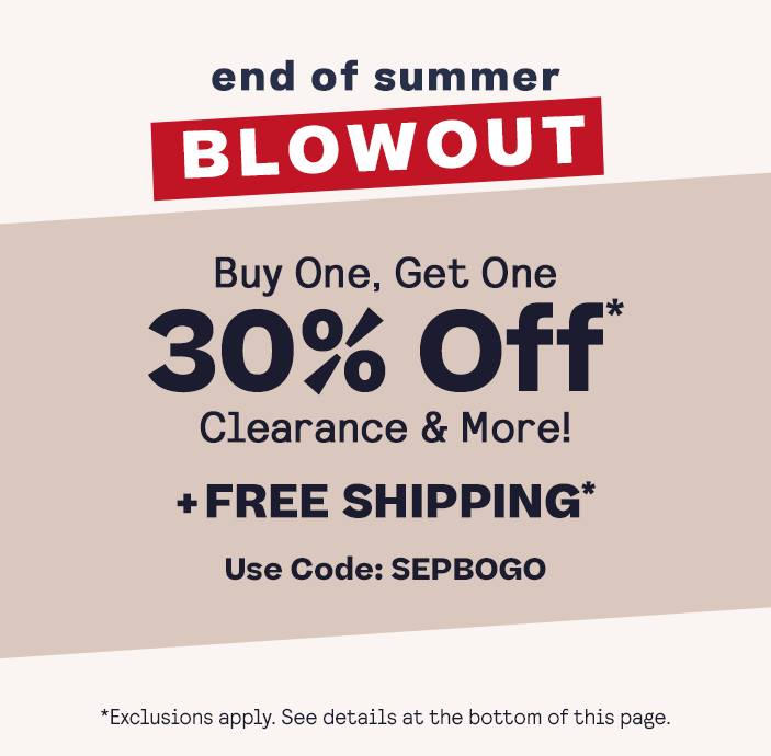 End Of Summer Blowout
BOGO 30% Off* 
+ Free Shipping* 
Clearance & more!
Code: SEPBOGO

*Exclusions apply. See footer for details.