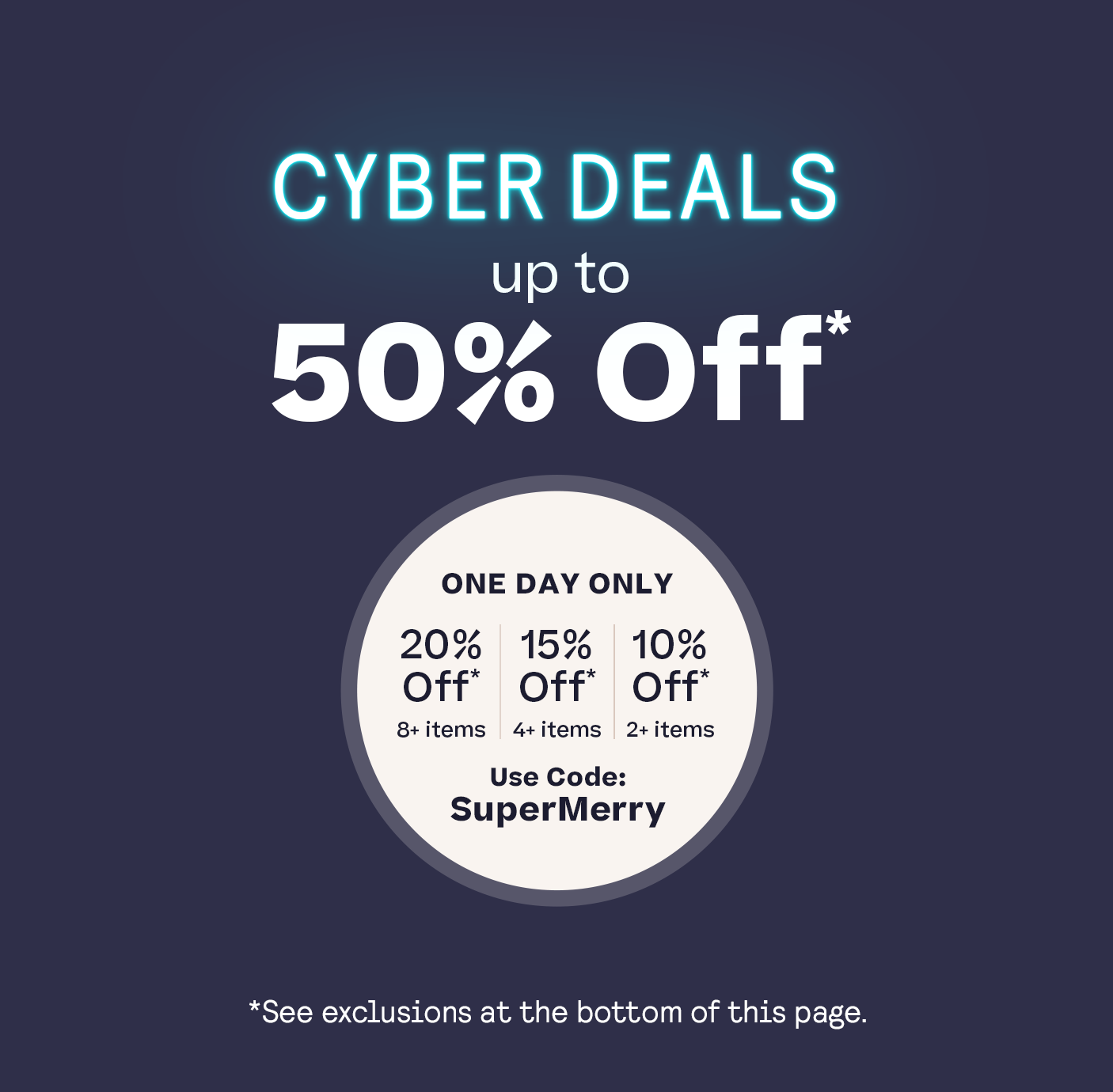 Cyber Deal Up to 50% Off* 20% Off 8+ 15% Off | 4+ Items 10% Off | 2+ Items Code: SuperMerry *See footer for exclusions