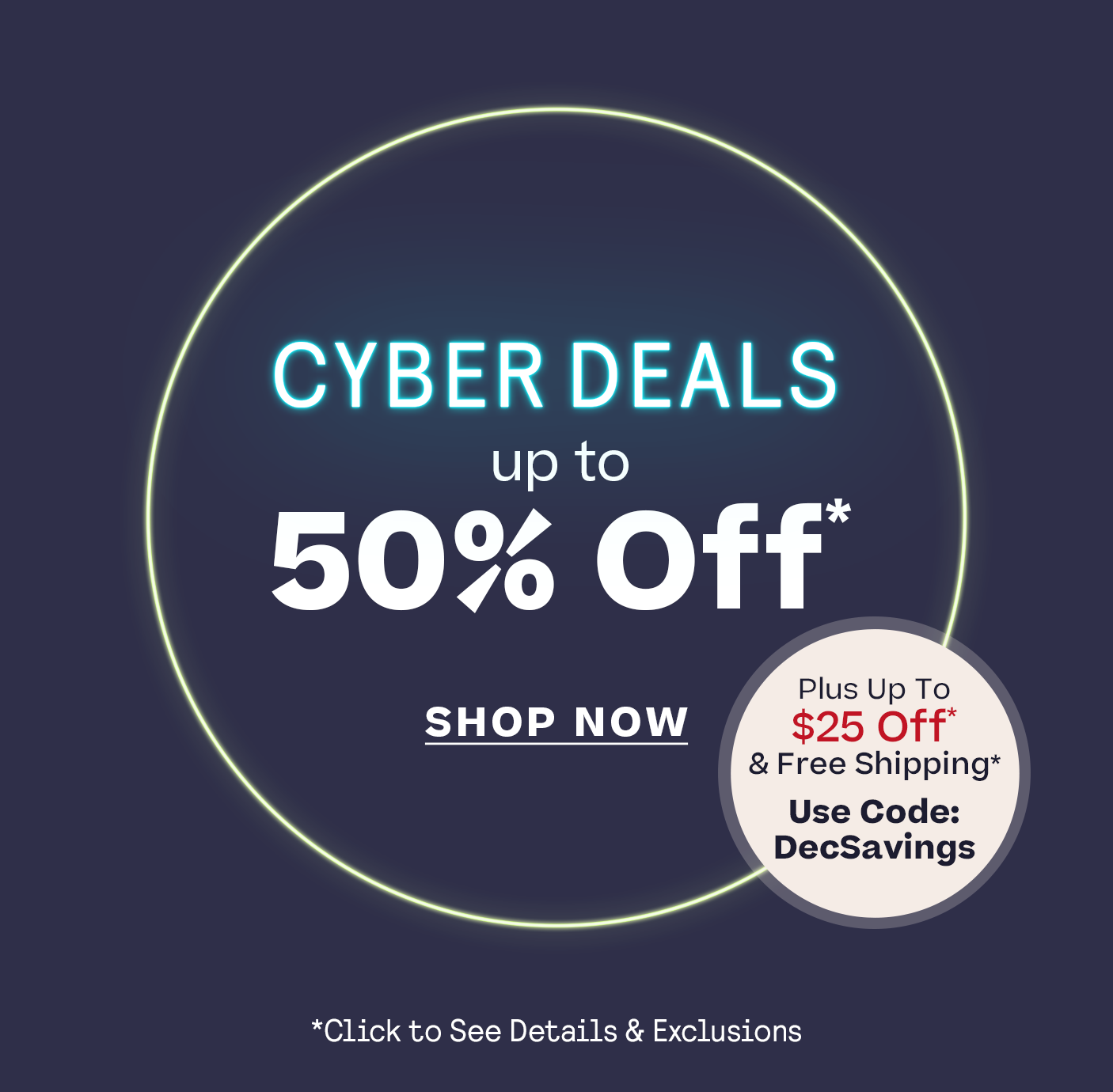 Up to 50% Off* Cyber Deals up to 50% Off* + up to $25 off* Plus, Free Shipping Code DECSAVINGS *Click for details