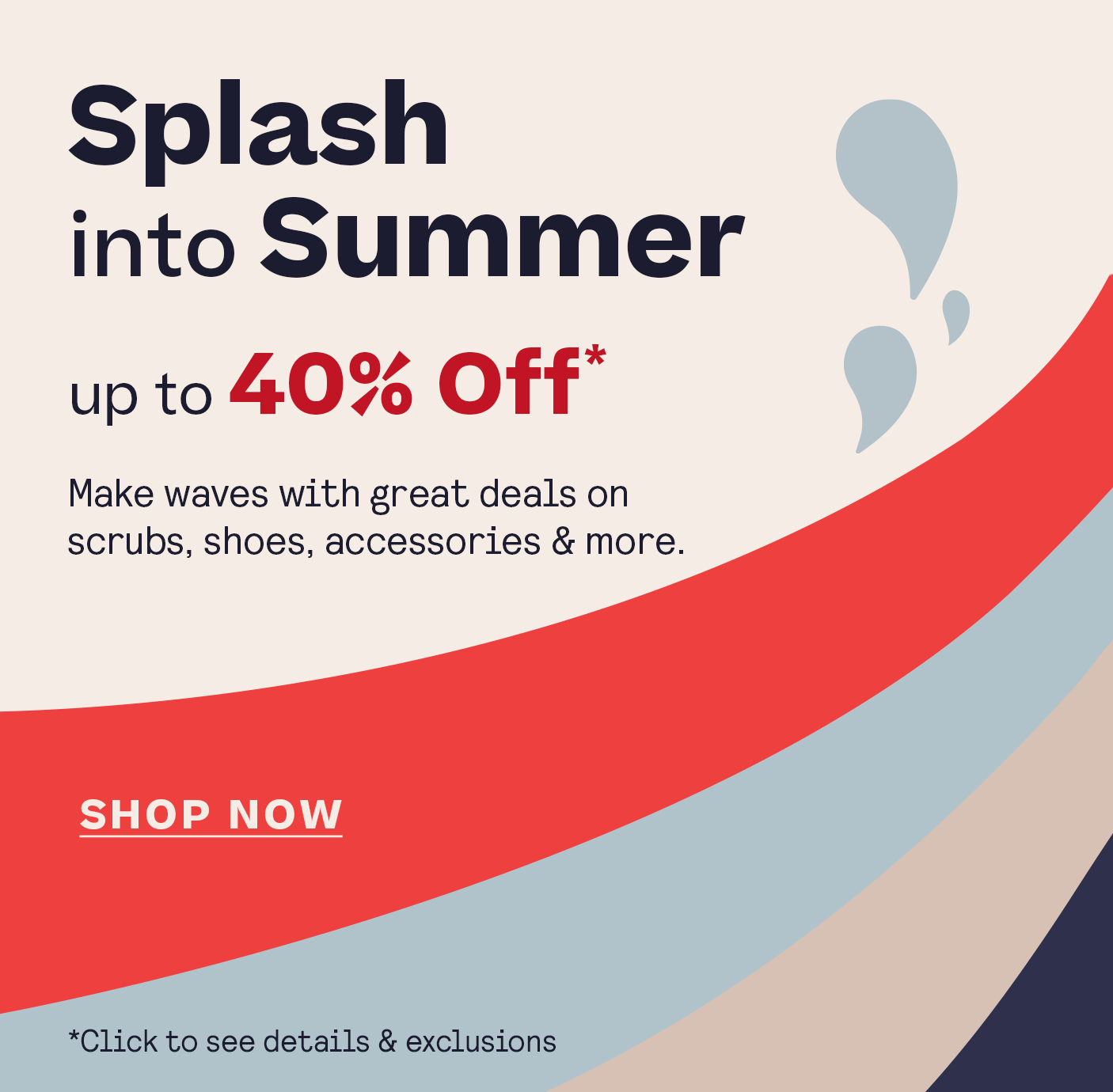 Splash Into Summer Up to 40% Off* click for details