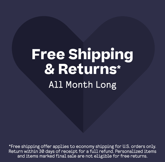 FREE SHIPPING & RETURNS*
ALL MONTH LONG
*Free shipping offer applies to economy shipping for U.S. orders only. Return within 30 days of receipt for a full refund. Personalized items and items marked final sale are not eligible for free returns.