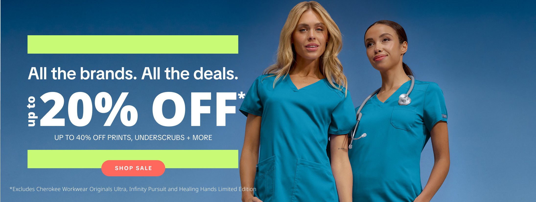 All the brands. All the deals. Up to 20% Off* plus up to 40% Off prints, underscrubs, and more. Excludes Cherokee Workwear Originals Ultra, Infinity Pursuit and Healing Hands Limited Edition.