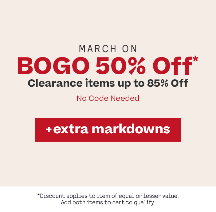 March ON: BOGO 50% Off* plus Extra Markdowns applies to item of equal or lesser value, add both to cart to qualify
